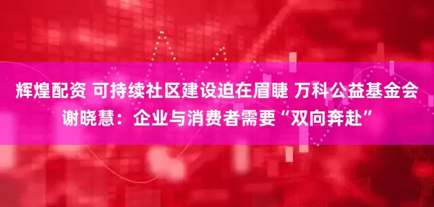 辉煌配资 可持续社区建设迫在眉睫 万科公益基金会谢晓慧：企业与消费者需要“双向奔赴”