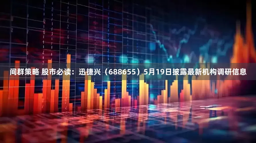 间群策略 股市必读：迅捷兴（688655）5月19日披露最新机构调研信息