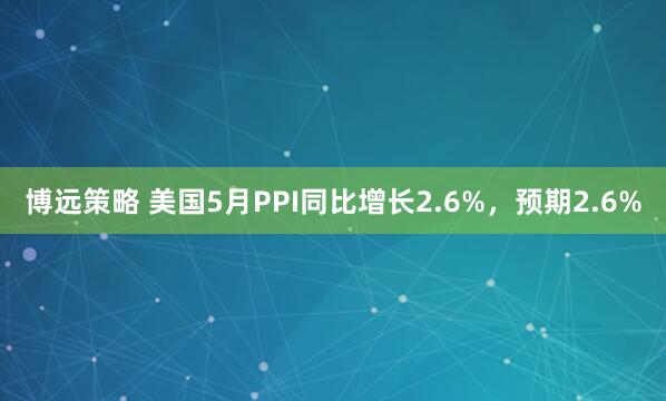 博远策略 美国5月PPI同比增长2.6%，预期2.6%