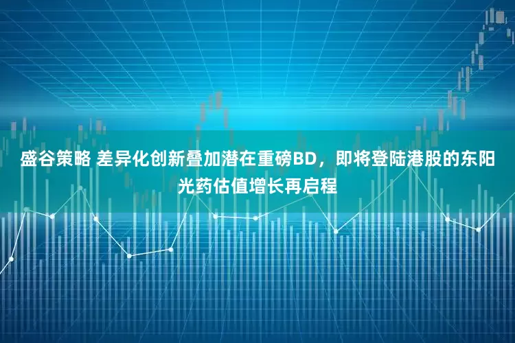 盛谷策略 差异化创新叠加潜在重磅BD，即将登陆港股的东阳光药估值增长再启程