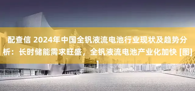 配查信 2024年中国全钒液流电池行业现状及趋势分析：长时储能需求旺盛，全钒液流电池产业化加快 [图]