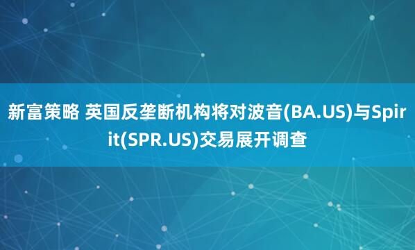 新富策略 英国反垄断机构将对波音(BA.US)与Spirit(SPR.US)交易展开调查
