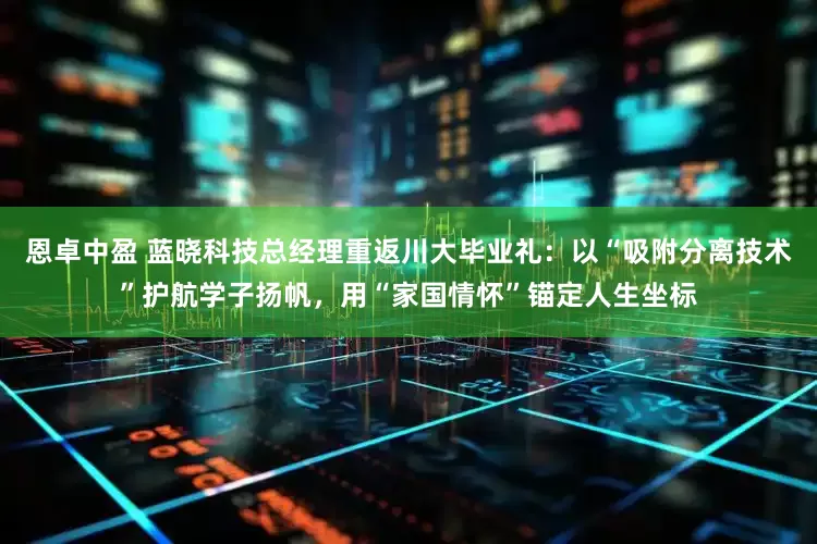 恩卓中盈 蓝晓科技总经理重返川大毕业礼：以“吸附分离技术”护航学子扬帆，用“家国情怀”锚定人生坐标