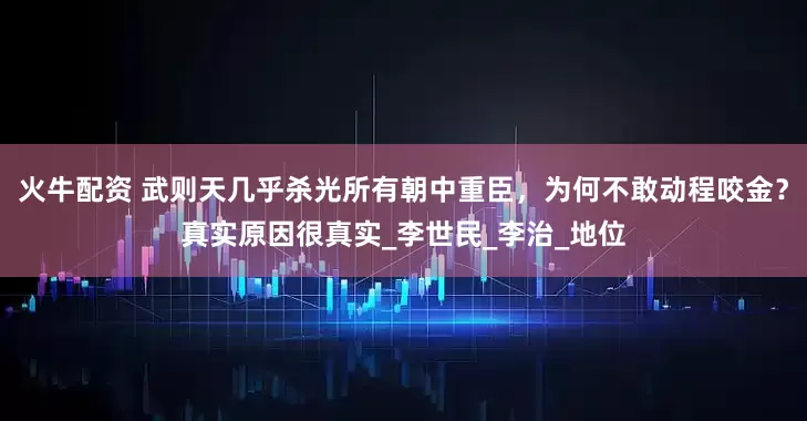 火牛配资 武则天几乎杀光所有朝中重臣，为何不敢动程咬金？真实原因很真实_李世民_李治_地位