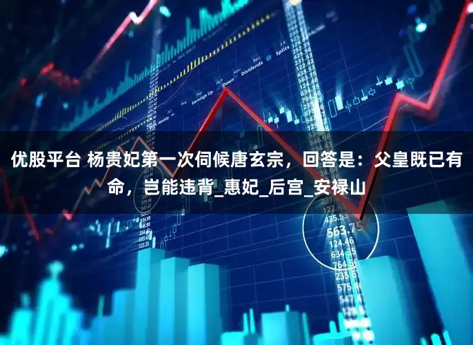 优股平台 杨贵妃第一次伺候唐玄宗，回答是：父皇既已有命，岂能违背_惠妃_后宫_安禄山