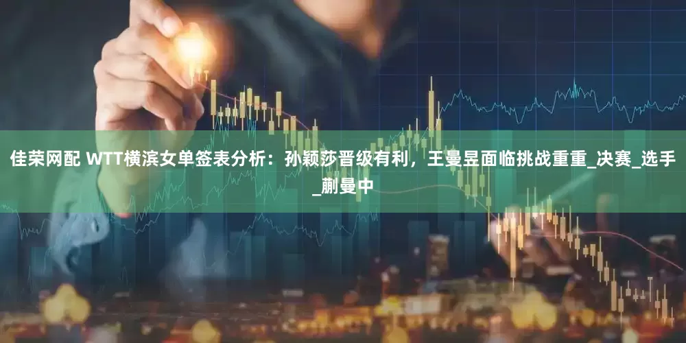佳荣网配 WTT横滨女单签表分析：孙颖莎晋级有利，王曼昱面临挑战重重_决赛_选手_蒯曼中
