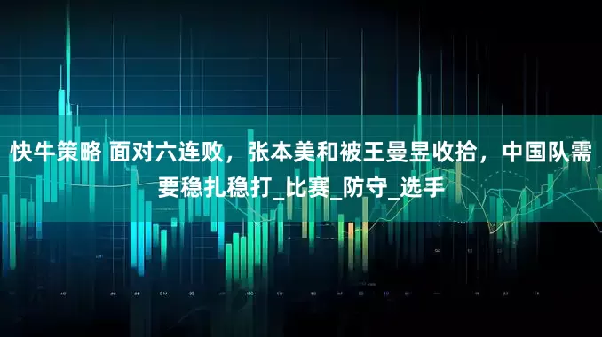 快牛策略 面对六连败，张本美和被王曼昱收拾，中国队需要稳扎稳打_比赛_防守_选手