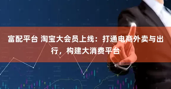 富配平台 淘宝大会员上线：打通电商外卖与出行，构建大消费平台