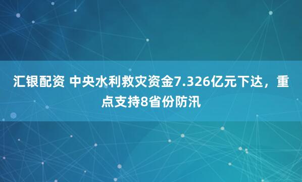汇银配资 中央水利救灾资金7.326亿元下达，重点支持8省份防汛