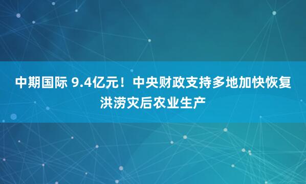 中期国际 9.4亿元！中央财政支持多地加快恢复洪涝灾后农业生产