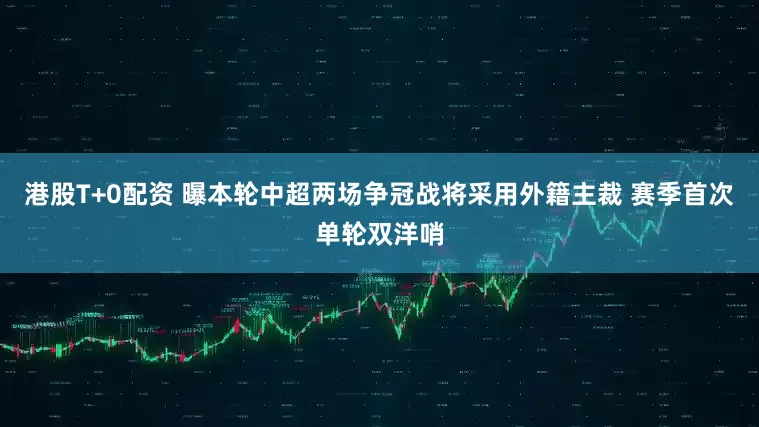 港股T+0配资 曝本轮中超两场争冠战将采用外籍主裁 赛季首次单轮双洋哨