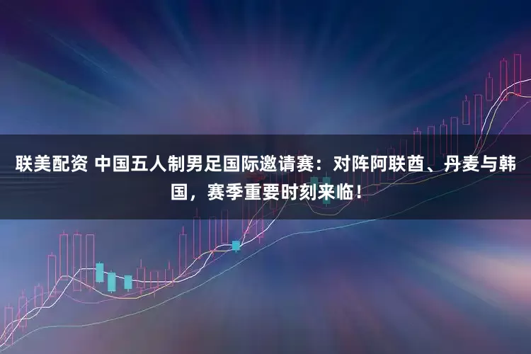联美配资 中国五人制男足国际邀请赛：对阵阿联酋、丹麦与韩国，赛季重要时刻来临！