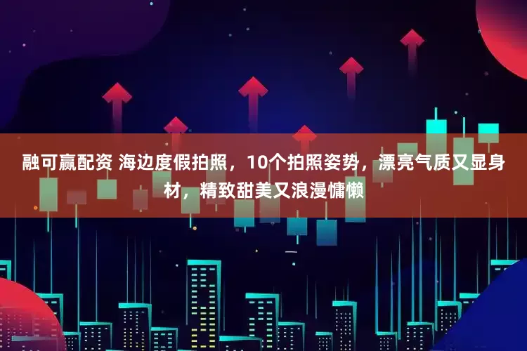 融可赢配资 海边度假拍照，10个拍照姿势，漂亮气质又显身材，精致甜美又浪漫慵懒