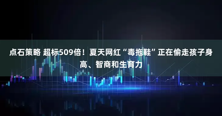 点石策略 超标509倍！夏天网红“毒拖鞋”正在偷走孩子身高、智商和生育力