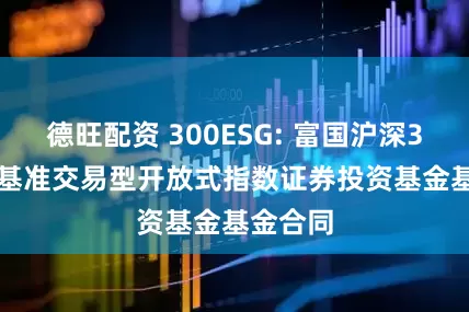 德旺配资 300ESG: 富国沪深300ESG基准交易型开放式指数证券投资基金基金合同