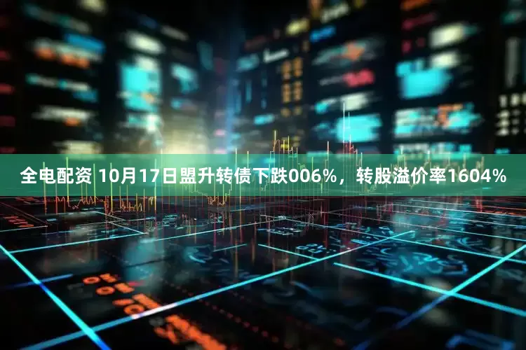 全电配资 10月17日盟升转债下跌006%，转股溢价率1604%