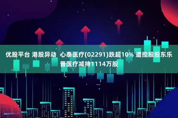 优股平台 港股异动  心泰医疗(02291)跌超10% 遭控股股东乐普医疗减持1114万股