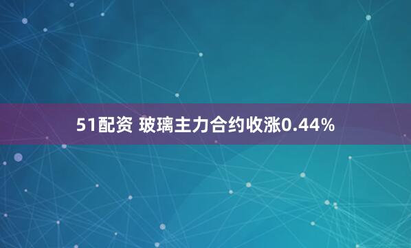 51配资 玻璃主力合约收涨0.44%