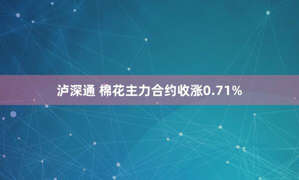 泸深通 棉花主力合约收涨0.71%